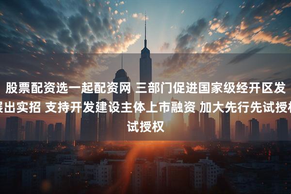 股票配资选一起配资网 三部门促进国家级经开区发展出实招 支持开发建设主体上市融资 加大先行先试授权