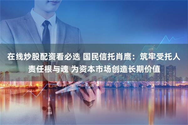 在线炒股配资看必选 国民信托肖鹰：筑牢受托人责任根与魂 为资本市场创造长期价值