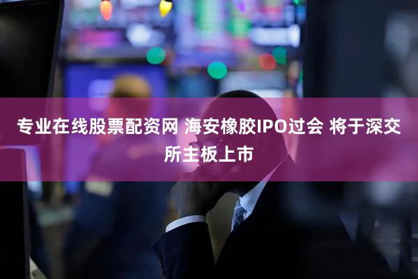 专业在线股票配资网 海安橡胶IPO过会 将于深交所主板上市