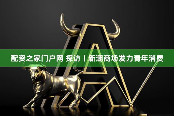配资之家门户网 探访丨新潮商场发力青年消费