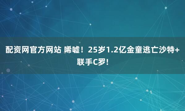 配资网官方网站 唏嘘！25岁1.2亿金童逃亡沙特+联手C罗!