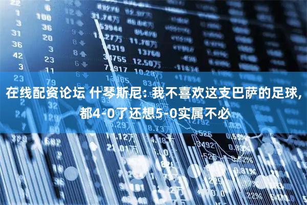 在线配资论坛 什琴斯尼: 我不喜欢这支巴萨的足球, 都4-0了还想5-0实属不必