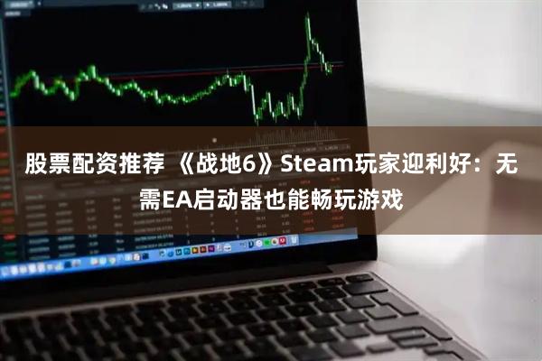 股票配资推荐 《战地6》Steam玩家迎利好：无需EA启动器也能畅玩游戏