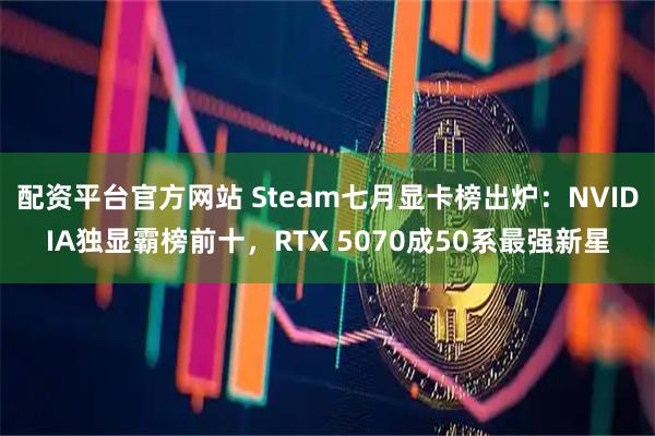 配资平台官方网站 Steam七月显卡榜出炉：NVIDIA独显霸榜前十，RTX 5070成50系最强新星