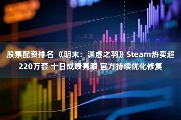股票配资排名 《明末：渊虚之羽》Steam热卖超220万套 十日成绩亮眼 官方持续优化修复