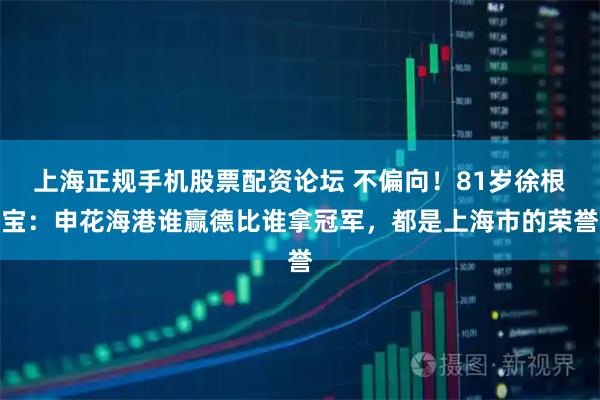 上海正规手机股票配资论坛 不偏向！81岁徐根宝：申花海港谁赢德比谁拿冠军，都是上海市的荣誉