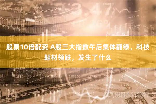 股票10倍配资 A股三大指数午后集体翻绿，科技题材领跌，发生了什么