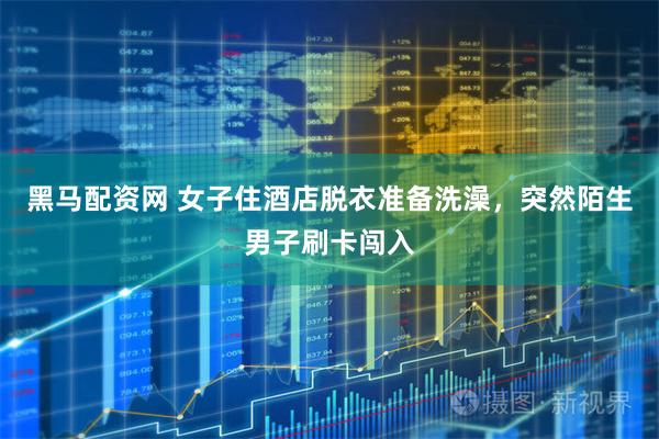 黑马配资网 女子住酒店脱衣准备洗澡，突然陌生男子刷卡闯入