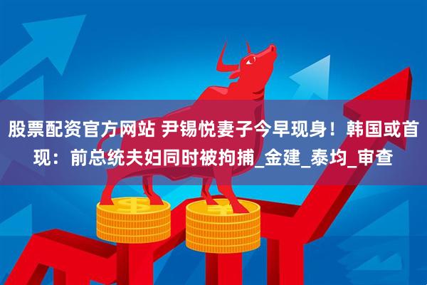 股票配资官方网站 尹锡悦妻子今早现身！韩国或首现：前总统夫妇同时被拘捕_金建_泰均_审查