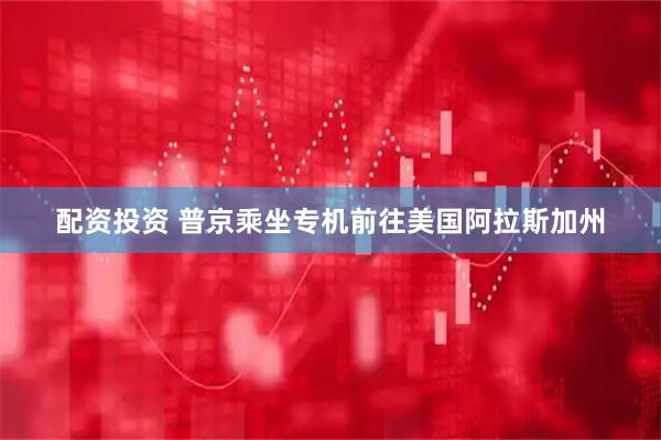 配资投资 普京乘坐专机前往美国阿拉斯加州