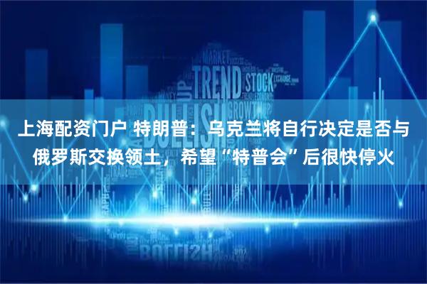 上海配资门户 特朗普：乌克兰将自行决定是否与俄罗斯交换领土，希望“特普会”后很快停火