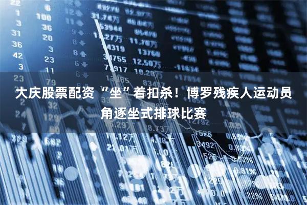 大庆股票配资 “坐”着扣杀！博罗残疾人运动员角逐坐式排球比赛