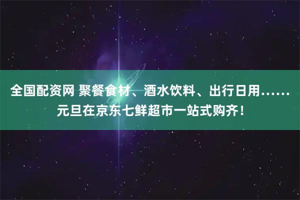 全国配资网 聚餐食材、酒水饮料、出行日用……元旦在京东七鲜超市一站式购齐！