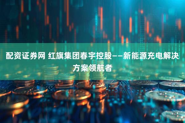 配资证券网 红旗集团春宇控股——新能源充电解决方案领航者