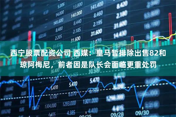 西宁股票配资公司 西媒：皇马暂排除出售82和琼阿梅尼，前者因是队长会面临更重处罚